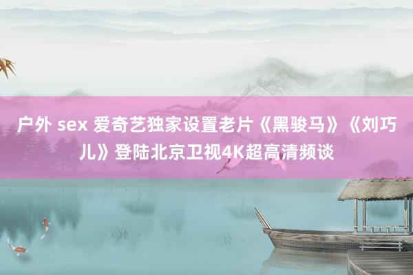 户外 sex 爱奇艺独家设置老片《黑骏马》《刘巧儿》登陆北京卫视4K超高清频谈