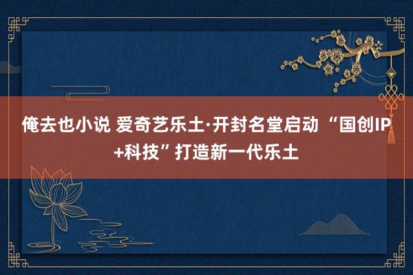 俺去也小说 爱奇艺乐土·开封名堂启动 “国创IP+科技”打造新一代乐土