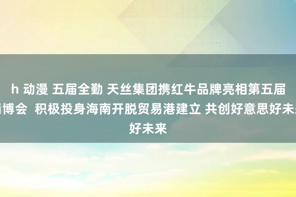 h 动漫 五届全勤 天丝集团携红牛品牌亮相第五届消博会  积极投身海南开脱贸易港建立 共创好意思好未来