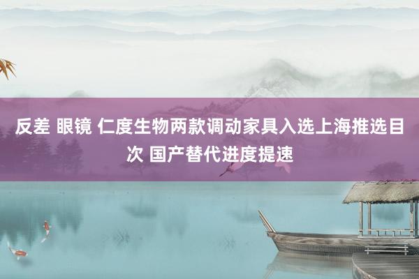 反差 眼镜 仁度生物两款调动家具入选上海推选目次 国产替代进度提速