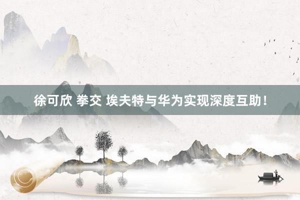 徐可欣 拳交 埃夫特与华为实现深度互助！