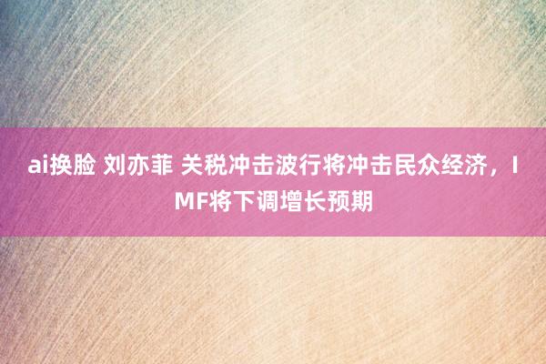 ai换脸 刘亦菲 关税冲击波行将冲击民众经济，IMF将下调增长预期
