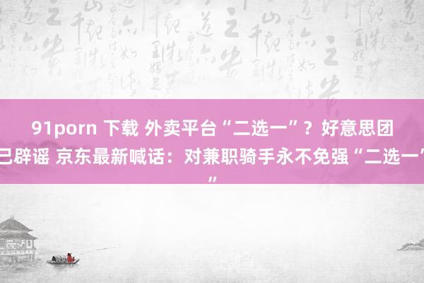 91porn 下载 外卖平台“二选一”？好意思团已辟谣 京东最新喊话：对兼职骑手永不免强“二选一”