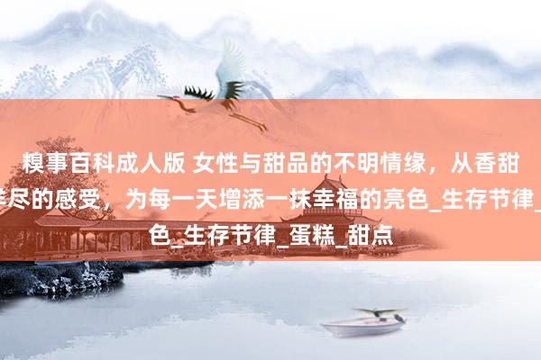 糗事百科成人版 女性与甜品的不明情缘，从香甜的气味到详尽的感受，为每一天增添一抹幸福的亮色_生存节律_蛋糕_甜点