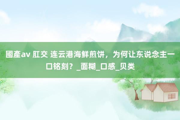 國產av 肛交 连云港海鲜煎饼，为何让东说念主一口铭刻？_面糊_口感_贝类