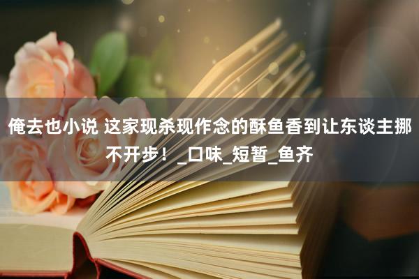 俺去也小说 这家现杀现作念的酥鱼香到让东谈主挪不开步！_口味_短暂_鱼齐
