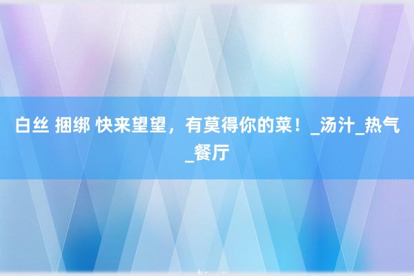 白丝 捆绑 快来望望，有莫得你的菜！_汤汁_热气_餐厅