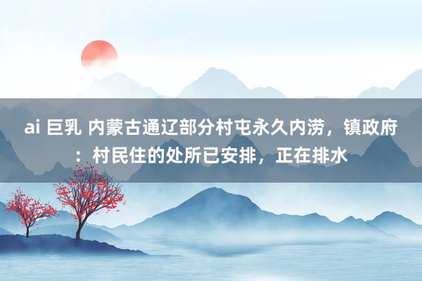 ai 巨乳 内蒙古通辽部分村屯永久内涝，镇政府：村民住的处所已安排，正在排水