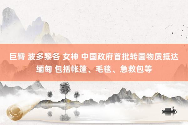 巨臀 波多黎各 女神 中国政府首批转圜物质抵达缅甸 包括帐篷、毛毯、急救包等