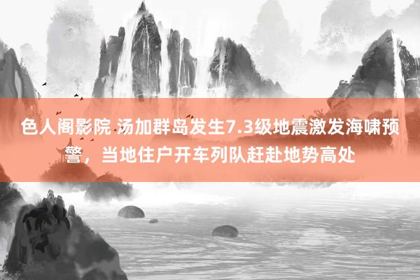 色人阁影院 汤加群岛发生7.3级地震激发海啸预警，当地住户开车列队赶赴地势高处