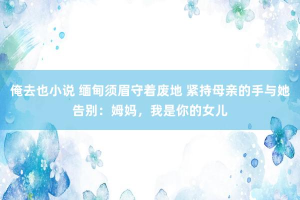 俺去也小说 缅甸须眉守着废地 紧持母亲的手与她告别：姆妈，我是你的女儿