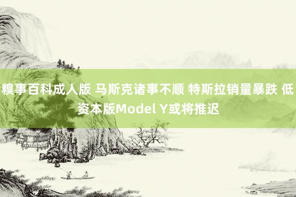 糗事百科成人版 马斯克诸事不顺 特斯拉销量暴跌 低资本版Model Y或将推迟