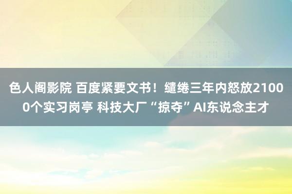 色人阁影院 百度紧要文书！缱绻三年内怒放21000个实习岗亭 科技大厂“掠夺”AI东说念主才