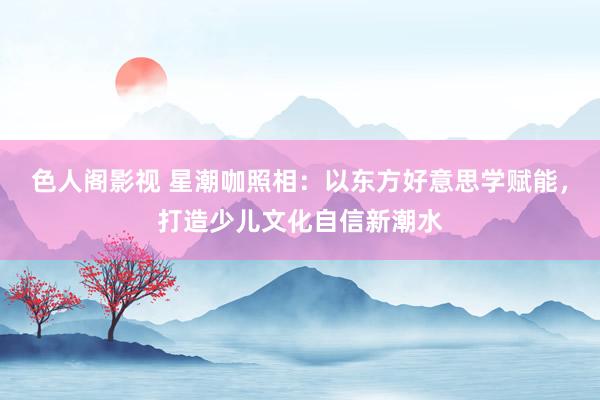色人阁影视 星潮咖照相：以东方好意思学赋能，打造少儿文化自信新潮水