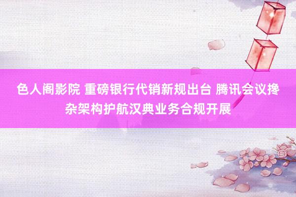色人阁影院 重磅银行代销新规出台 腾讯会议搀杂架构护航汉典业务合规开展