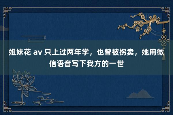姐妹花 av 只上过两年学，也曾被拐卖，她用微信语音写下我方的一世