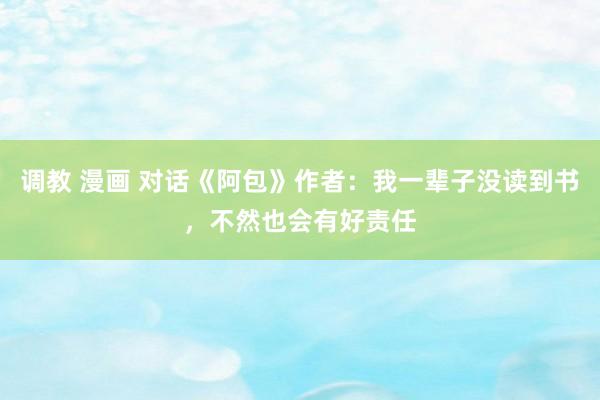 调教 漫画 对话《阿包》作者：我一辈子没读到书，不然也会有好责任