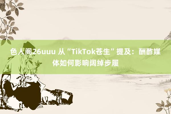 色人阁26uuu 从“TikTok苍生”提及：酬酢媒体如何影响阔绰步履