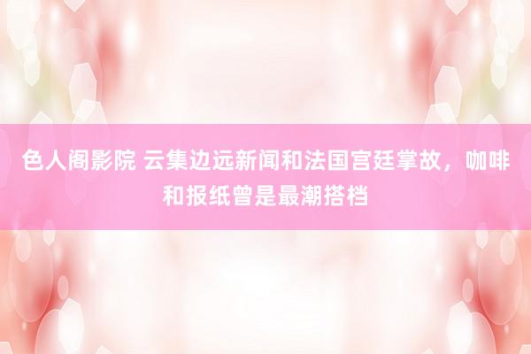 色人阁影院 云集边远新闻和法国宫廷掌故，咖啡和报纸曾是最潮搭档