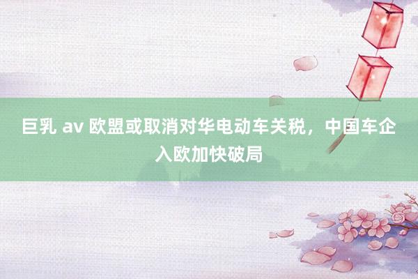 巨乳 av 欧盟或取消对华电动车关税，中国车企入欧加快破局