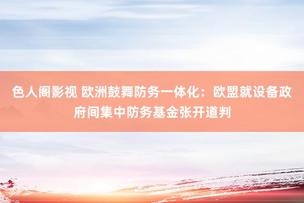 色人阁影视 欧洲鼓舞防务一体化：欧盟就设备政府间集中防务基金张开道判