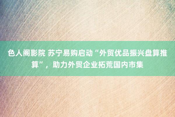 色人阁影院 苏宁易购启动“外贸优品振兴盘算推算”，助力外贸企业拓荒国内市集