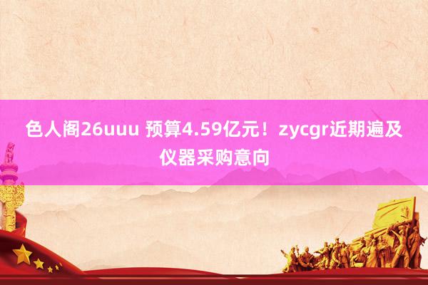 色人阁26uuu 预算4.59亿元！zycgr近期遍及仪器采购意向