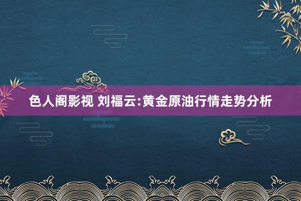 色人阁影视 刘福云:黄金原油行情走势分析