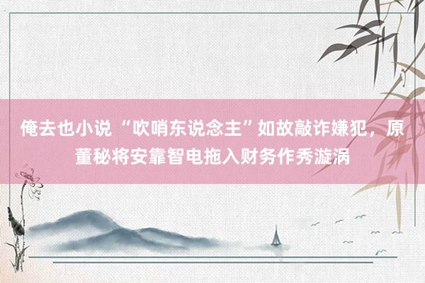 俺去也小说 “吹哨东说念主”如故敲诈嫌犯，原董秘将安靠智电拖入财务作秀漩涡