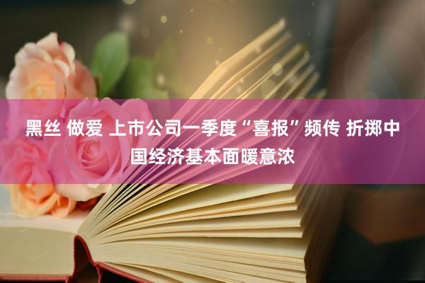 黑丝 做爱 上市公司一季度“喜报”频传 折掷中国经济基本面暖意浓