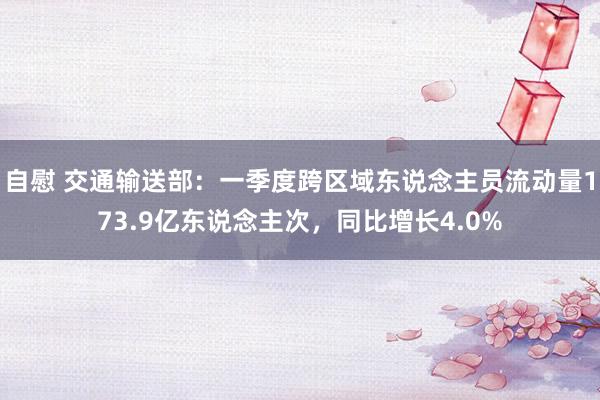 自慰 交通输送部：一季度跨区域东说念主员流动量173.9亿东说念主次，同比增长4.0%