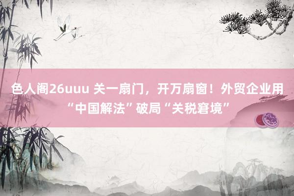 色人阁26uuu 关一扇门，开万扇窗！外贸企业用“中国解法”破局“关税窘境”