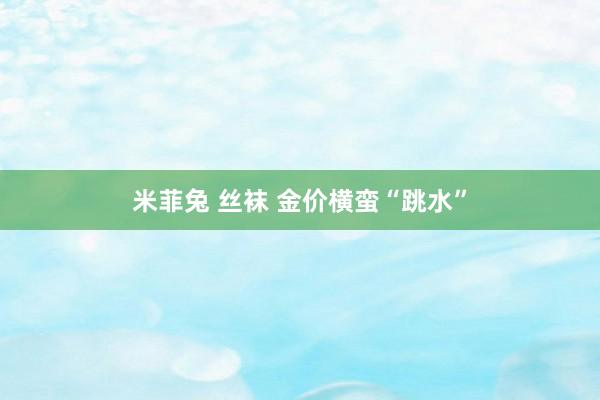 米菲兔 丝袜 金价横蛮“跳水”