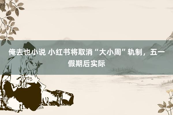 俺去也小说 小红书将取消“大小周”轨制，五一假期后实际