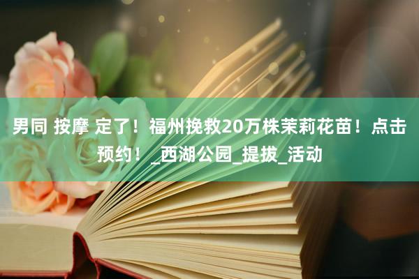 男同 按摩 定了！福州挽救20万株茉莉花苗！点击预约！_西湖公园_提拔_活动
