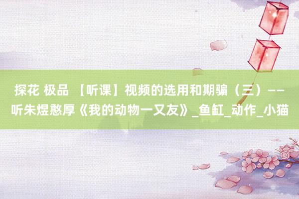 探花 极品 【听课】视频的选用和期骗（三）——听朱煜憨厚《我的动物一又友》_鱼缸_动作_小猫