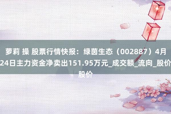 萝莉 操 股票行情快报：绿茵生态（002887）4月24日主力资金净卖出151.95万元_成交额_流向_股价
