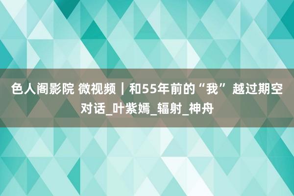 色人阁影院 微视频｜和55年前的“我” 越过期空对话_叶紫嫣_辐射_神舟