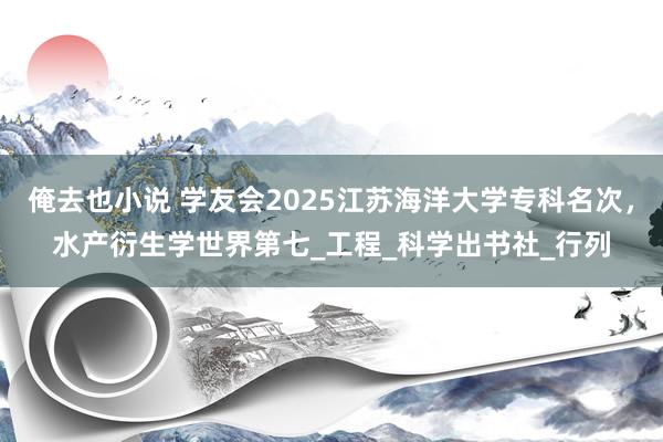 俺去也小说 学友会2025江苏海洋大学专科名次，水产衍生学世界第七_工程_科学出书社_行列