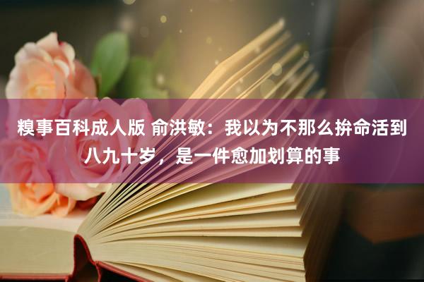 糗事百科成人版 俞洪敏：我以为不那么拚命活到八九十岁，是一件愈加划算的事