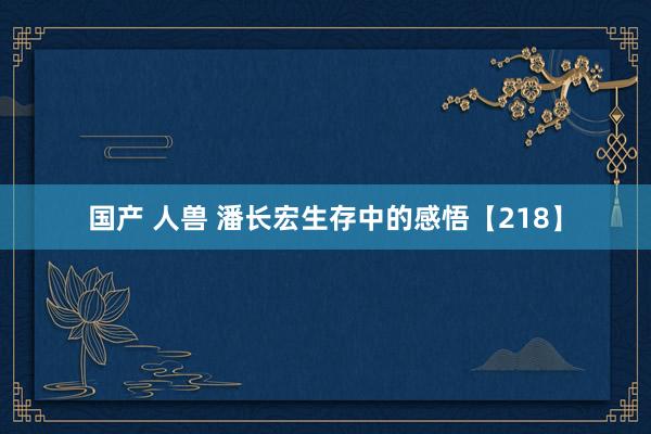 国产 人兽 潘长宏生存中的感悟【218】