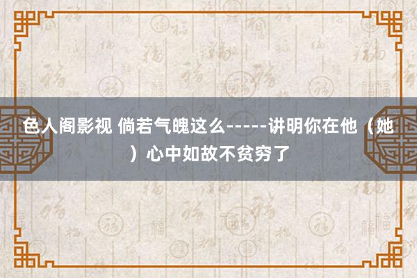 色人阁影视 倘若气魄这么-----讲明你在他（她）心中如故不贫穷了