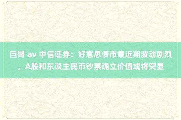 巨臀 av 中信证券：好意思债市集近期波动剧烈，A股和东谈主民币钞票确立价值或将突显