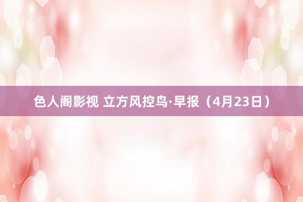 色人阁影视 立方风控鸟·早报（4月23日）