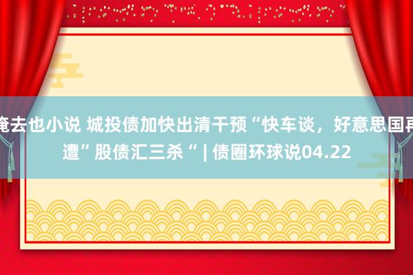 俺去也小说 城投债加快出清干预“快车谈，好意思国再遭”股债汇三杀“ | 债圈环球说04.22