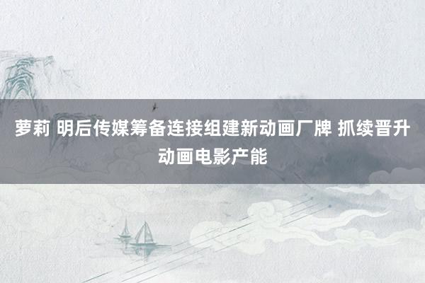 萝莉 明后传媒筹备连接组建新动画厂牌 抓续晋升动画电影产能