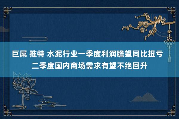 巨屌 推特 水泥行业一季度利润瞻望同比扭亏  二季度国内商场需求有望不绝回升