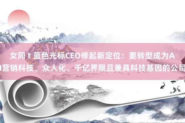 女同 t 蓝色光标CEO修起新定位：要转型成为AI营销科技、众人化、千亿界限且兼具科技基因的公司
