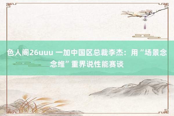 色人阁26uuu 一加中国区总裁李杰：用“场景念念维”重界说性能赛谈