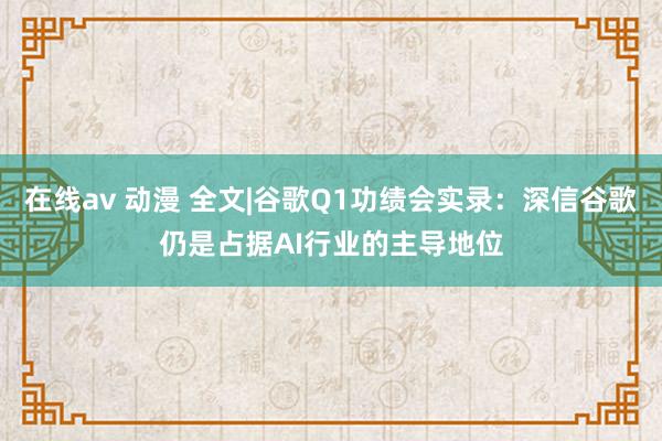 在线av 动漫 全文|谷歌Q1功绩会实录：深信谷歌仍是占据AI行业的主导地位